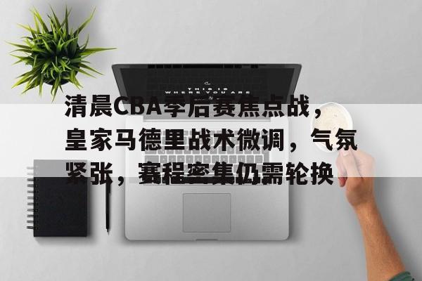 清晨CBA季后赛焦点战，皇家马德里战术微调，气氛紧张，赛程密集仍需轮换的简单介绍-lol官方网站