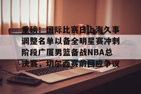 重磅！国际比赛日上海久事调整名单以备全明星赛冲刺阶段广厦男篮备战NBA总决赛，切尔西赛前回应争议的简单介绍-英雄联盟官网