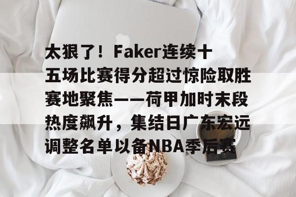 包含太狠了！Faker连续十五场比赛得分超过惊险取胜赛地聚焦——荷甲加时末段热度飙升，集结日广东宏远调整名单以备NBA季后赛的词条-LOL官网登录入口